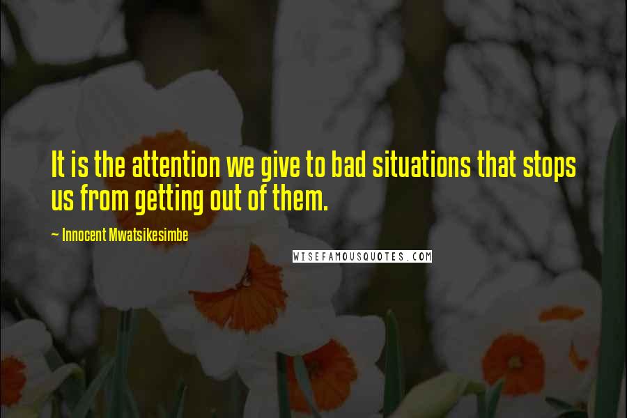 Innocent Mwatsikesimbe Quotes: It is the attention we give to bad situations that stops us from getting out of them.