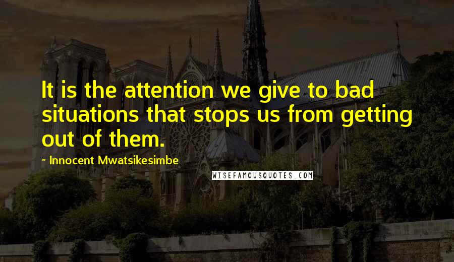 Innocent Mwatsikesimbe Quotes: It is the attention we give to bad situations that stops us from getting out of them.