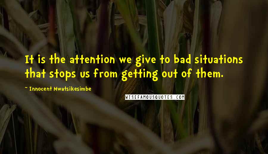 Innocent Mwatsikesimbe Quotes: It is the attention we give to bad situations that stops us from getting out of them.