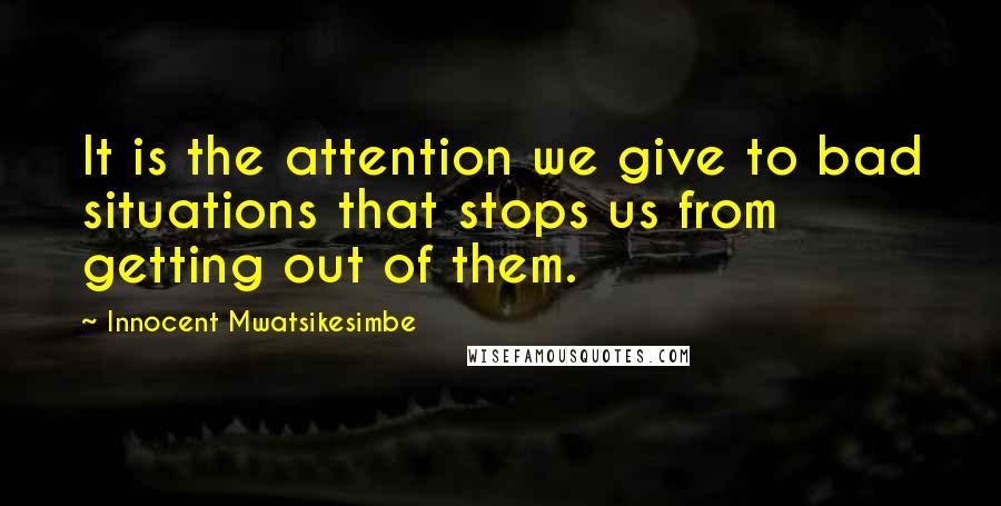 Innocent Mwatsikesimbe Quotes: It is the attention we give to bad situations that stops us from getting out of them.