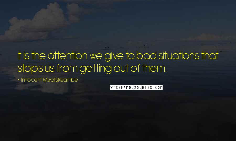 Innocent Mwatsikesimbe Quotes: It is the attention we give to bad situations that stops us from getting out of them.