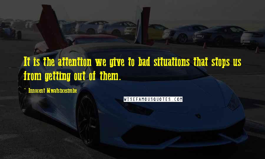 Innocent Mwatsikesimbe Quotes: It is the attention we give to bad situations that stops us from getting out of them.