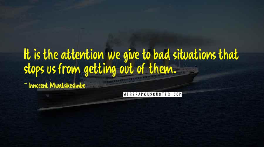 Innocent Mwatsikesimbe Quotes: It is the attention we give to bad situations that stops us from getting out of them.