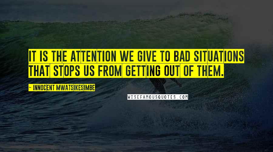 Innocent Mwatsikesimbe Quotes: It is the attention we give to bad situations that stops us from getting out of them.