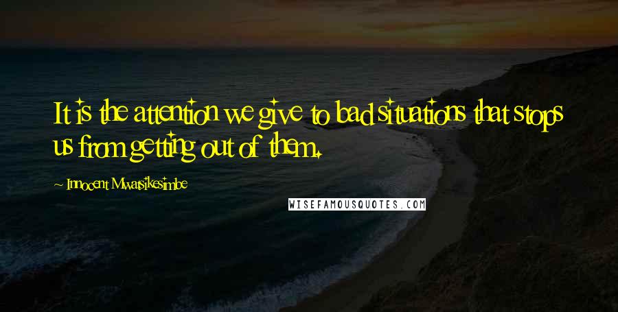 Innocent Mwatsikesimbe Quotes: It is the attention we give to bad situations that stops us from getting out of them.