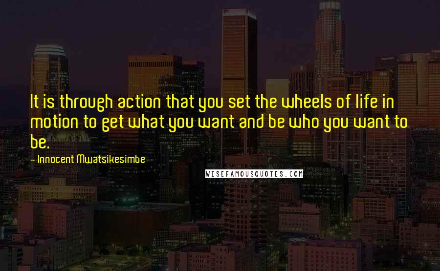 Innocent Mwatsikesimbe Quotes: It is through action that you set the wheels of life in motion to get what you want and be who you want to be.