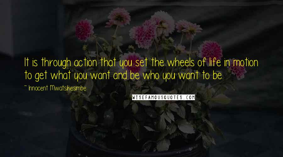 Innocent Mwatsikesimbe Quotes: It is through action that you set the wheels of life in motion to get what you want and be who you want to be.