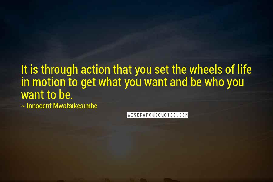 Innocent Mwatsikesimbe Quotes: It is through action that you set the wheels of life in motion to get what you want and be who you want to be.