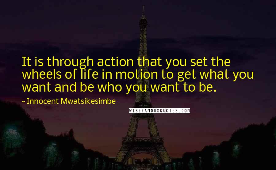 Innocent Mwatsikesimbe Quotes: It is through action that you set the wheels of life in motion to get what you want and be who you want to be.