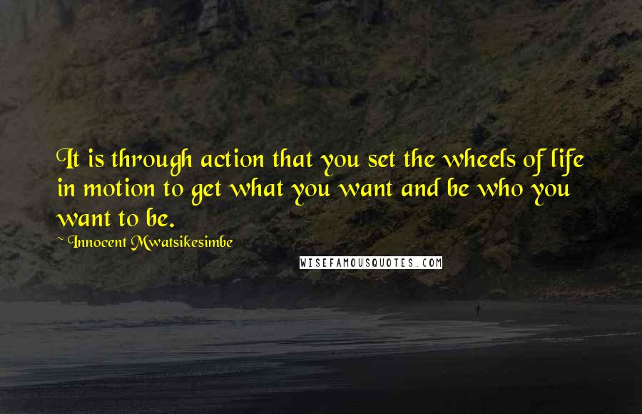 Innocent Mwatsikesimbe Quotes: It is through action that you set the wheels of life in motion to get what you want and be who you want to be.