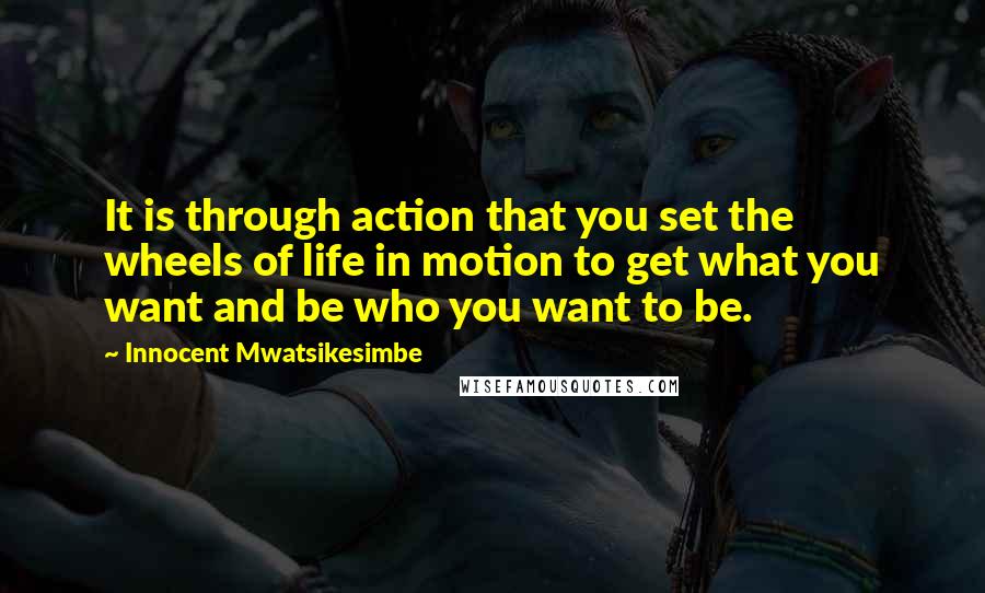 Innocent Mwatsikesimbe Quotes: It is through action that you set the wheels of life in motion to get what you want and be who you want to be.