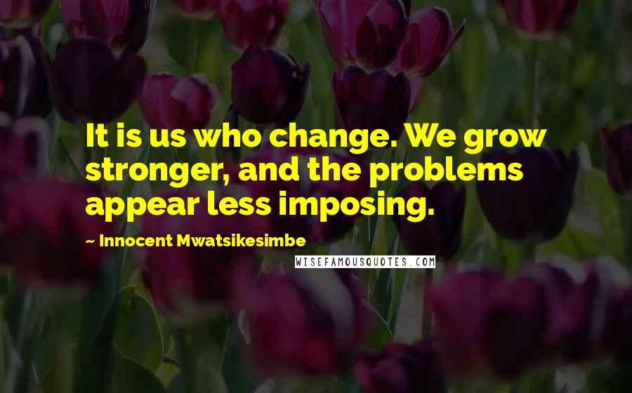 Innocent Mwatsikesimbe Quotes: It is us who change. We grow stronger, and the problems appear less imposing.