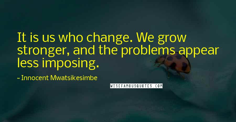 Innocent Mwatsikesimbe Quotes: It is us who change. We grow stronger, and the problems appear less imposing.