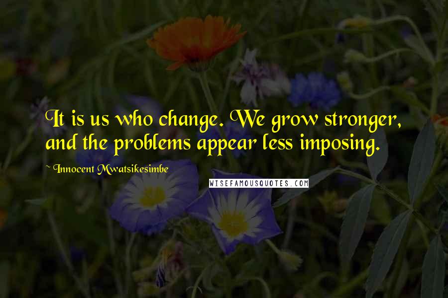 Innocent Mwatsikesimbe Quotes: It is us who change. We grow stronger, and the problems appear less imposing.