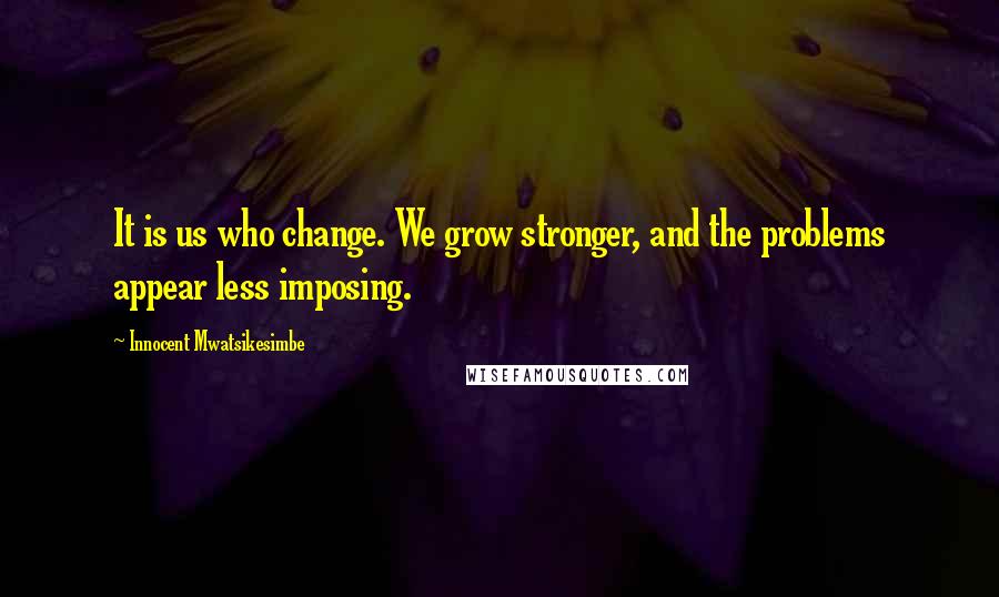 Innocent Mwatsikesimbe Quotes: It is us who change. We grow stronger, and the problems appear less imposing.