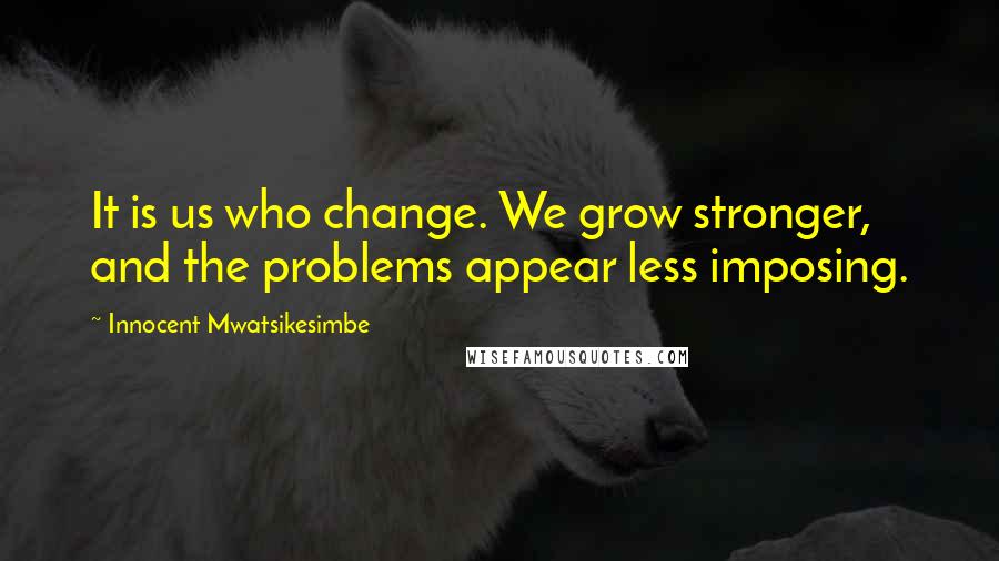 Innocent Mwatsikesimbe Quotes: It is us who change. We grow stronger, and the problems appear less imposing.