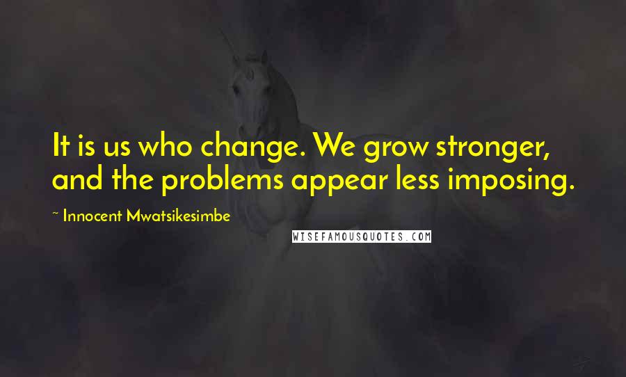 Innocent Mwatsikesimbe Quotes: It is us who change. We grow stronger, and the problems appear less imposing.