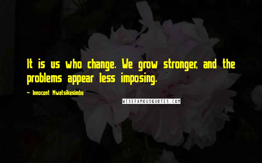 Innocent Mwatsikesimbe Quotes: It is us who change. We grow stronger, and the problems appear less imposing.