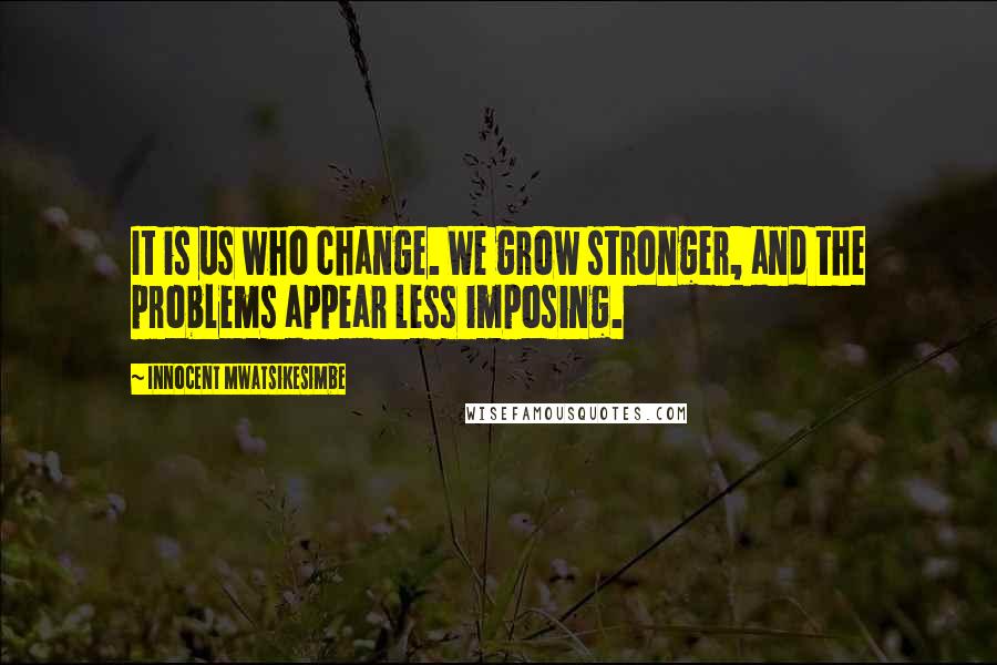 Innocent Mwatsikesimbe Quotes: It is us who change. We grow stronger, and the problems appear less imposing.