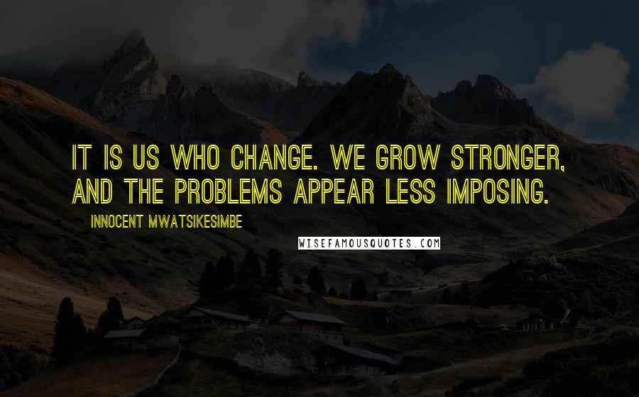 Innocent Mwatsikesimbe Quotes: It is us who change. We grow stronger, and the problems appear less imposing.