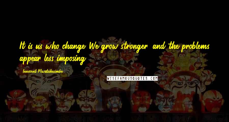 Innocent Mwatsikesimbe Quotes: It is us who change. We grow stronger, and the problems appear less imposing.