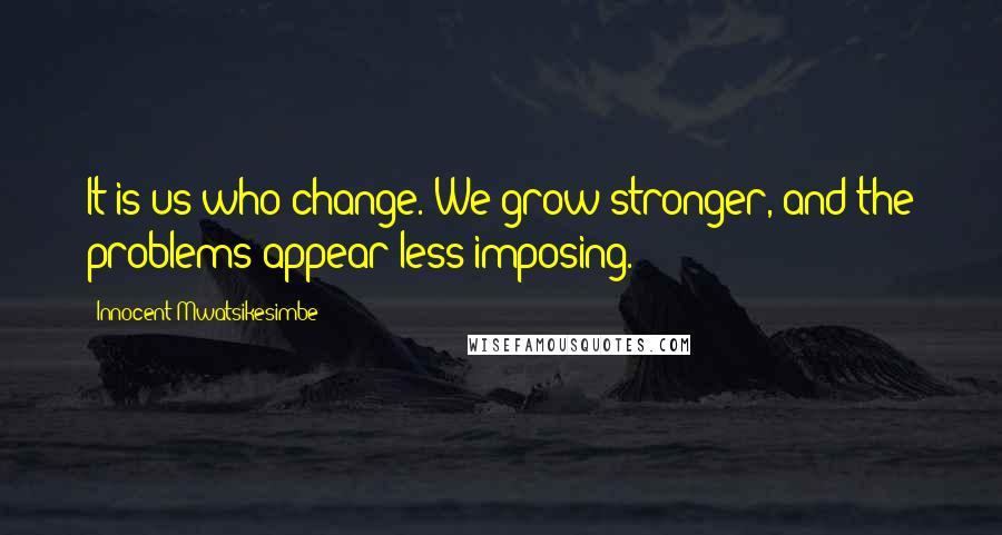 Innocent Mwatsikesimbe Quotes: It is us who change. We grow stronger, and the problems appear less imposing.