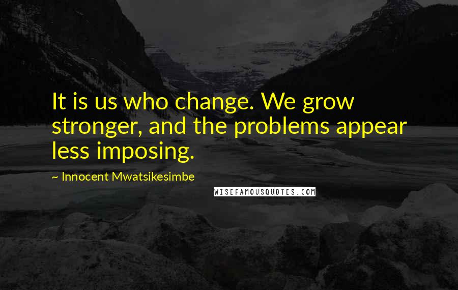 Innocent Mwatsikesimbe Quotes: It is us who change. We grow stronger, and the problems appear less imposing.