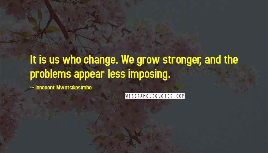 Innocent Mwatsikesimbe Quotes: It is us who change. We grow stronger, and the problems appear less imposing.