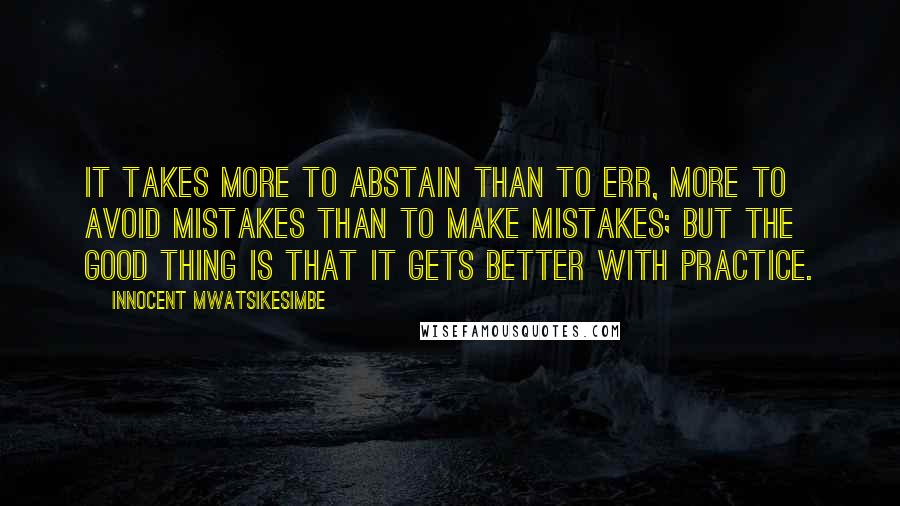 Innocent Mwatsikesimbe Quotes: It takes more to abstain than to err, more to avoid mistakes than to make mistakes; but the good thing is that it gets better with practice.