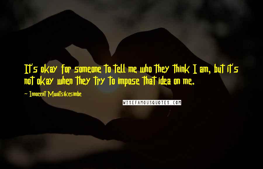 Innocent Mwatsikesimbe Quotes: It's okay for someone to tell me who they think I am, but it's not okay when they try to impose that idea on me.