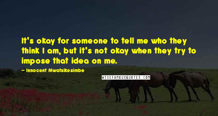 Innocent Mwatsikesimbe Quotes: It's okay for someone to tell me who they think I am, but it's not okay when they try to impose that idea on me.