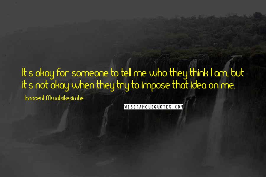 Innocent Mwatsikesimbe Quotes: It's okay for someone to tell me who they think I am, but it's not okay when they try to impose that idea on me.