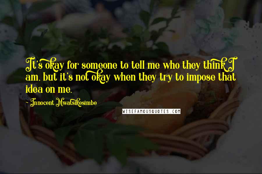 Innocent Mwatsikesimbe Quotes: It's okay for someone to tell me who they think I am, but it's not okay when they try to impose that idea on me.