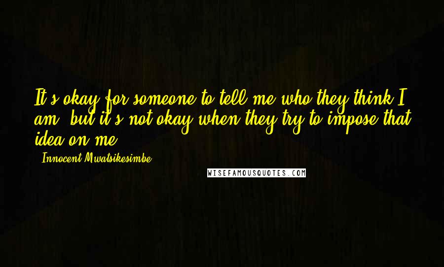 Innocent Mwatsikesimbe Quotes: It's okay for someone to tell me who they think I am, but it's not okay when they try to impose that idea on me.