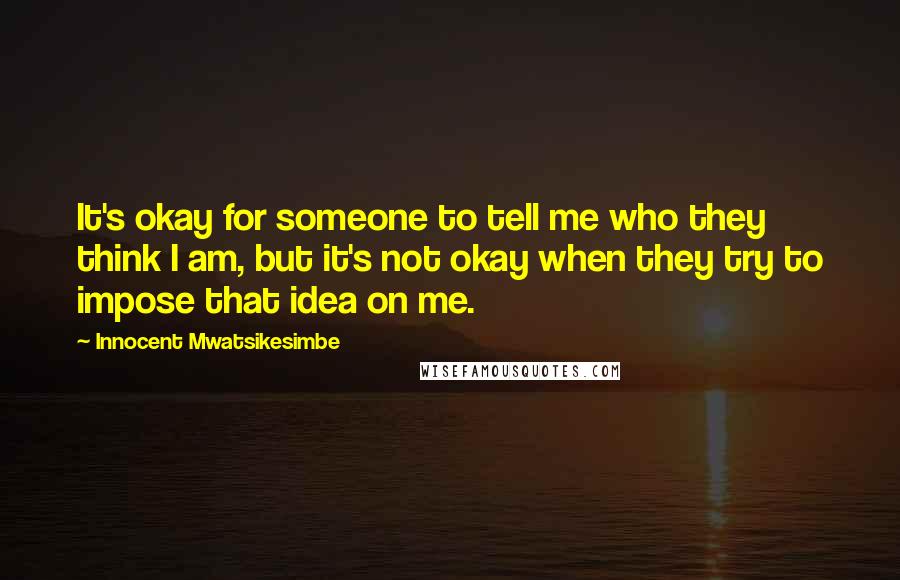 Innocent Mwatsikesimbe Quotes: It's okay for someone to tell me who they think I am, but it's not okay when they try to impose that idea on me.