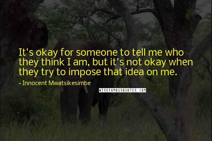Innocent Mwatsikesimbe Quotes: It's okay for someone to tell me who they think I am, but it's not okay when they try to impose that idea on me.