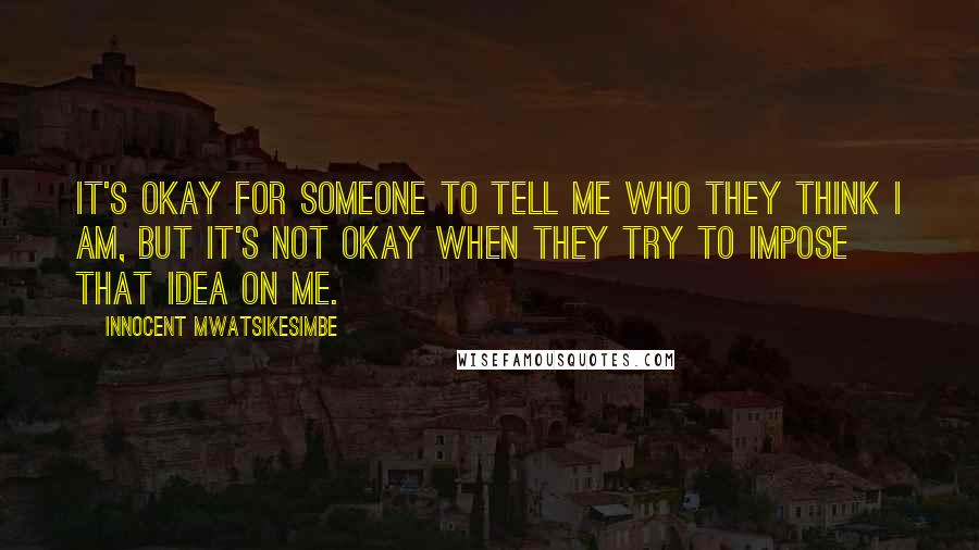 Innocent Mwatsikesimbe Quotes: It's okay for someone to tell me who they think I am, but it's not okay when they try to impose that idea on me.