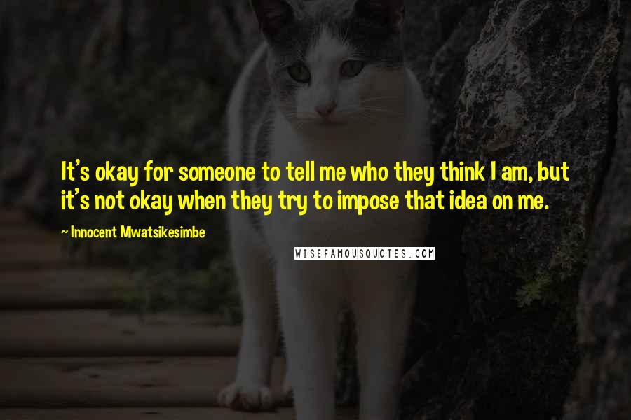 Innocent Mwatsikesimbe Quotes: It's okay for someone to tell me who they think I am, but it's not okay when they try to impose that idea on me.