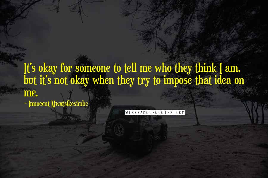 Innocent Mwatsikesimbe Quotes: It's okay for someone to tell me who they think I am, but it's not okay when they try to impose that idea on me.