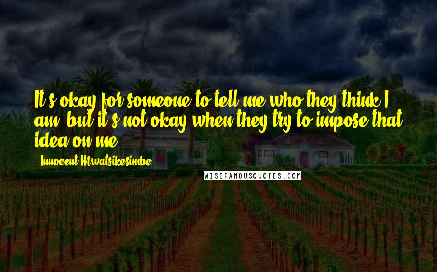 Innocent Mwatsikesimbe Quotes: It's okay for someone to tell me who they think I am, but it's not okay when they try to impose that idea on me.