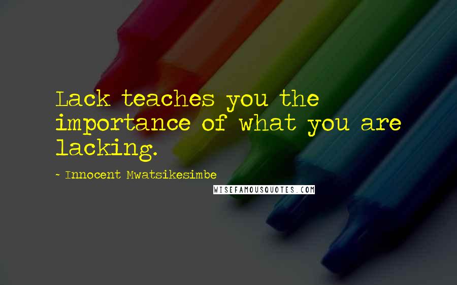 Innocent Mwatsikesimbe Quotes: Lack teaches you the importance of what you are lacking.