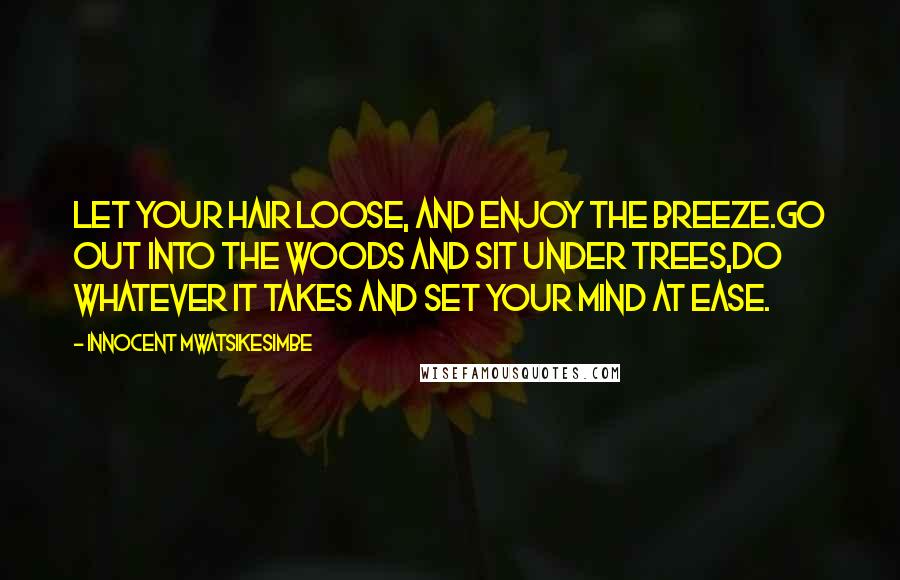 Innocent Mwatsikesimbe Quotes: Let your hair loose, and enjoy the breeze.Go out into the woods and sit under trees,Do whatever it takes and set your mind at ease.