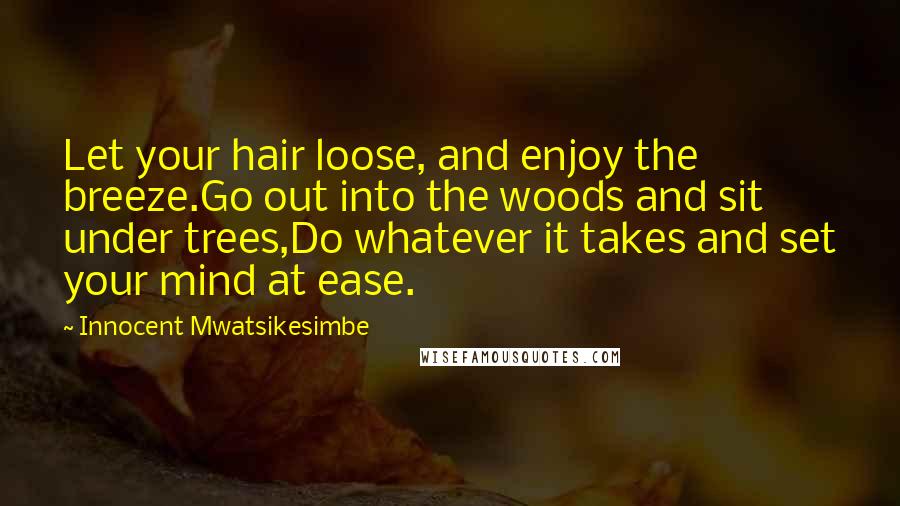 Innocent Mwatsikesimbe Quotes: Let your hair loose, and enjoy the breeze.Go out into the woods and sit under trees,Do whatever it takes and set your mind at ease.