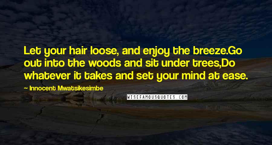 Innocent Mwatsikesimbe Quotes: Let your hair loose, and enjoy the breeze.Go out into the woods and sit under trees,Do whatever it takes and set your mind at ease.