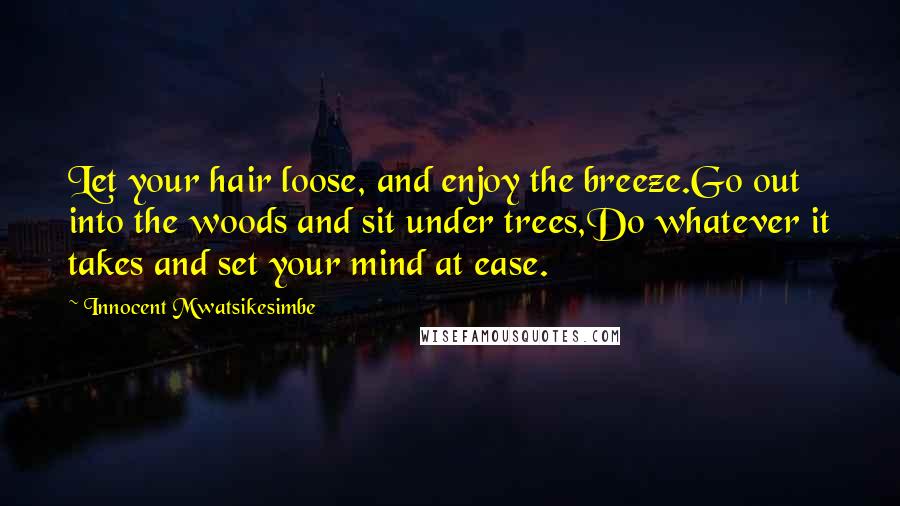 Innocent Mwatsikesimbe Quotes: Let your hair loose, and enjoy the breeze.Go out into the woods and sit under trees,Do whatever it takes and set your mind at ease.