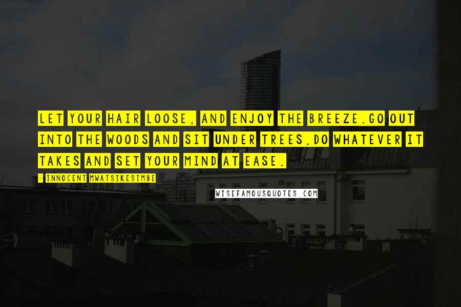 Innocent Mwatsikesimbe Quotes: Let your hair loose, and enjoy the breeze.Go out into the woods and sit under trees,Do whatever it takes and set your mind at ease.