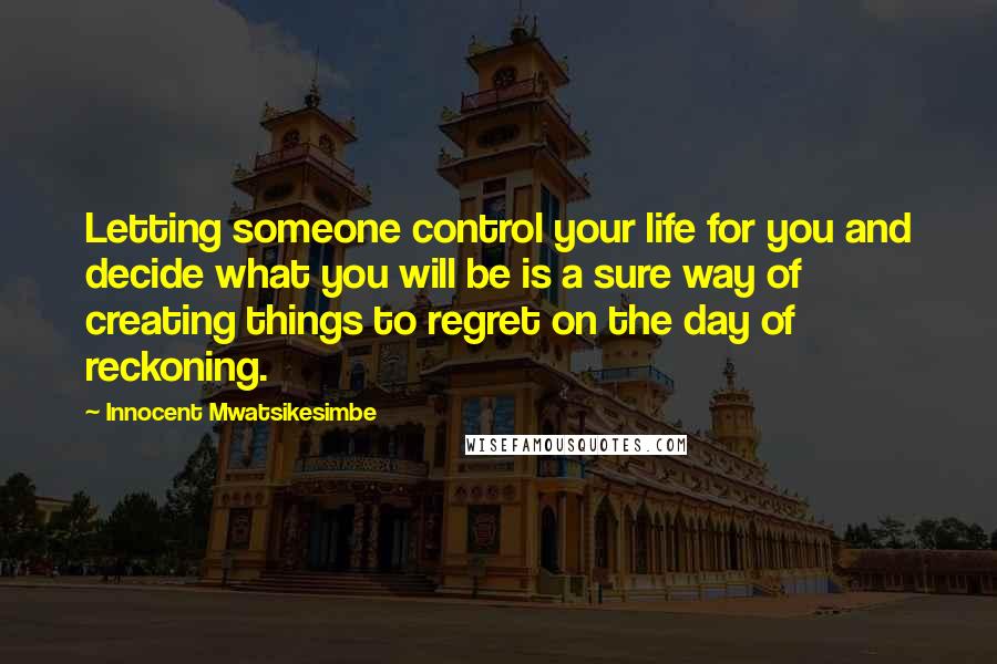 Innocent Mwatsikesimbe Quotes: Letting someone control your life for you and decide what you will be is a sure way of creating things to regret on the day of reckoning.