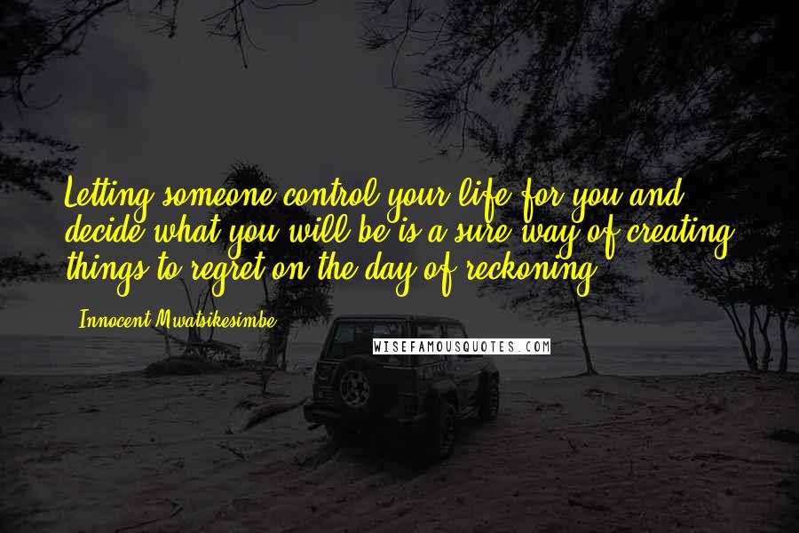 Innocent Mwatsikesimbe Quotes: Letting someone control your life for you and decide what you will be is a sure way of creating things to regret on the day of reckoning.