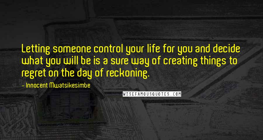 Innocent Mwatsikesimbe Quotes: Letting someone control your life for you and decide what you will be is a sure way of creating things to regret on the day of reckoning.