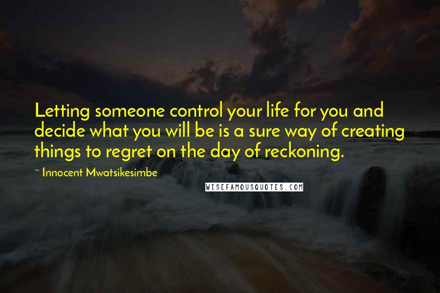 Innocent Mwatsikesimbe Quotes: Letting someone control your life for you and decide what you will be is a sure way of creating things to regret on the day of reckoning.